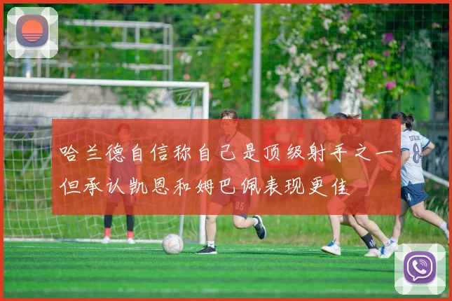 哈兰德自信称自己是顶级射手之一但承认凯恩和姆巴佩表现更佳