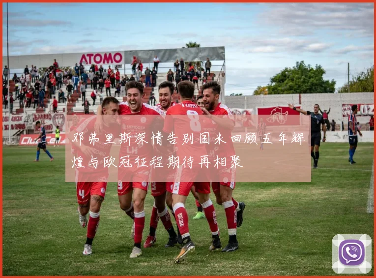 邓弗里斯深情告别国米回顾五年辉煌与欧冠征程期待再相聚