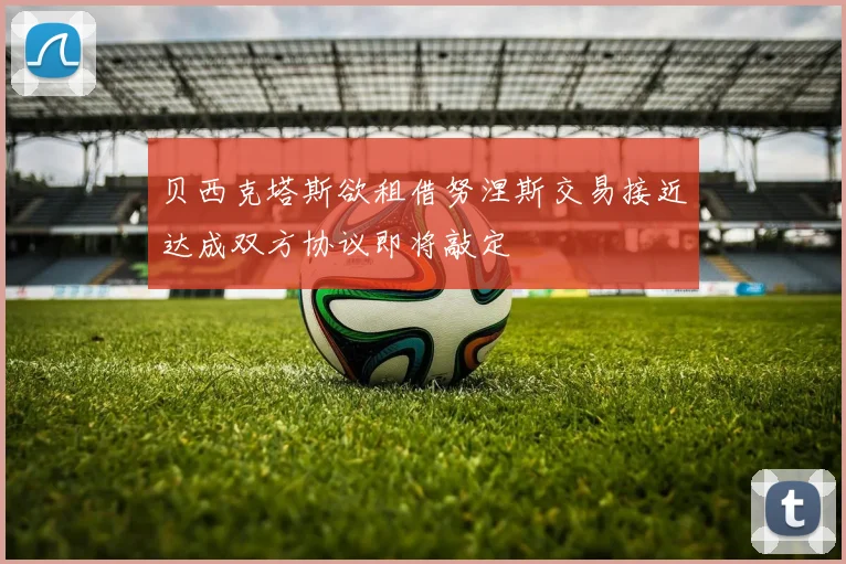 贝西克塔斯欲租借努涅斯交易接近达成双方协议即将敲定