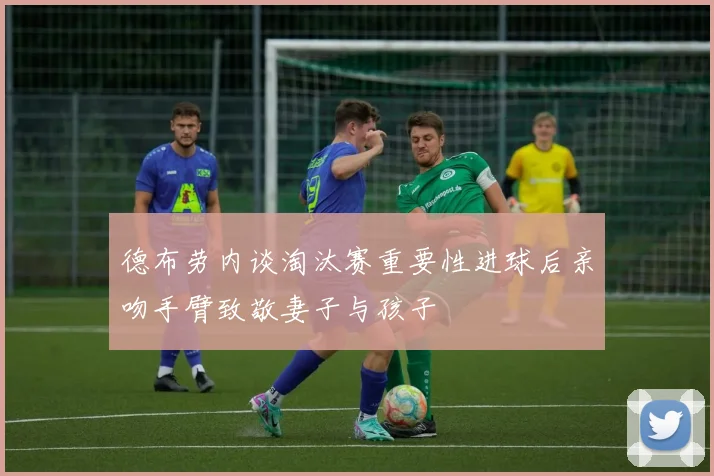 德布劳内谈淘汰赛重要性进球后亲吻手臂致敬妻子与孩子