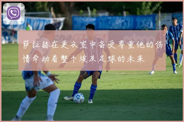 萨拉赫在更衣室中备受尊重他的伤情牵动着整个埃及足球的未来