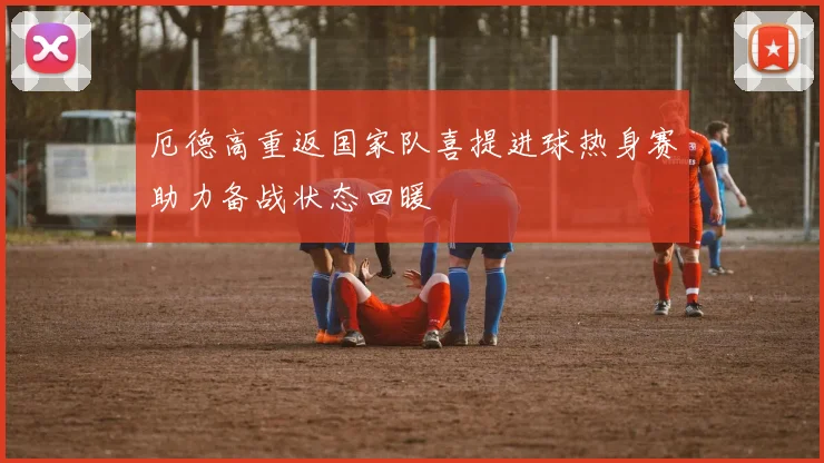 厄德高重返国家队喜提进球热身赛助力备战状态回暖