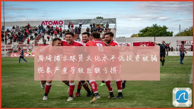 周琦揭示球员文化水平低投资被骗现象严重导致巨额亏损