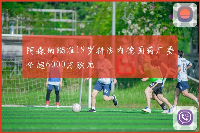 阿森纳瞄准19岁科法内德国药厂要价超6000万欧元