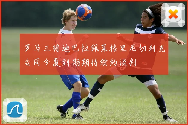 罗马三将迪巴拉佩莱格里尼切利克合同今夏到期期待续约谈判