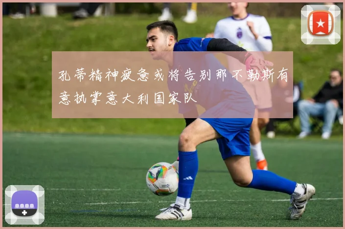 孔蒂精神疲惫或将告别那不勒斯有意执掌意大利国家队