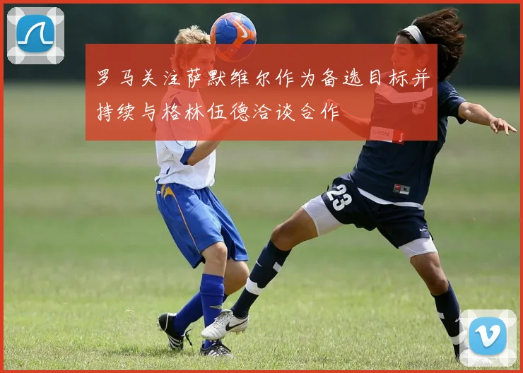 罗马关注萨默维尔作为备选目标并持续与格林伍德洽谈合作