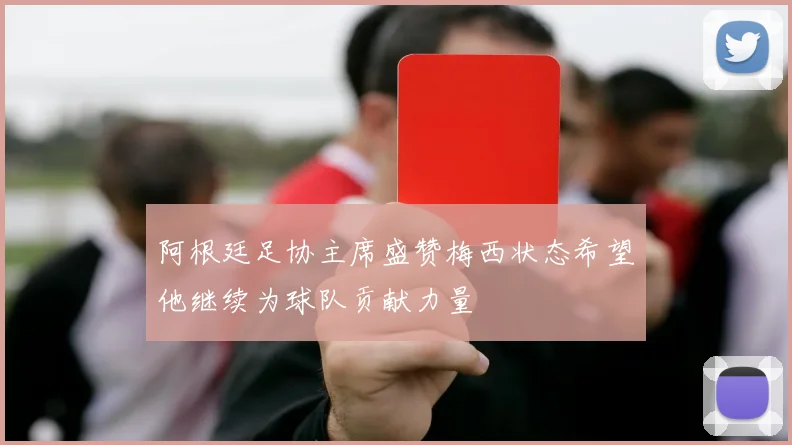 阿根廷足协主席盛赞梅西状态希望他继续为球队贡献力量