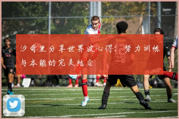 沙奇里分享世界波心得：努力训练与本能的完美结合