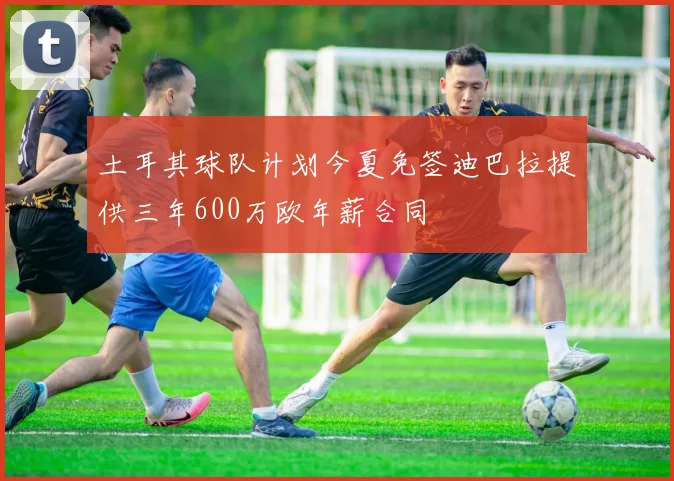 土耳其球队计划今夏免签迪巴拉提供三年600万欧年薪合同