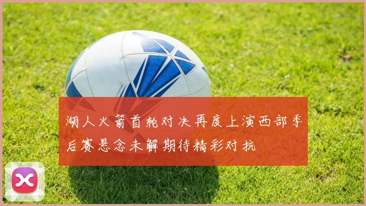 湖人火箭首轮对决再度上演西部季后赛悬念未解期待精彩对抗