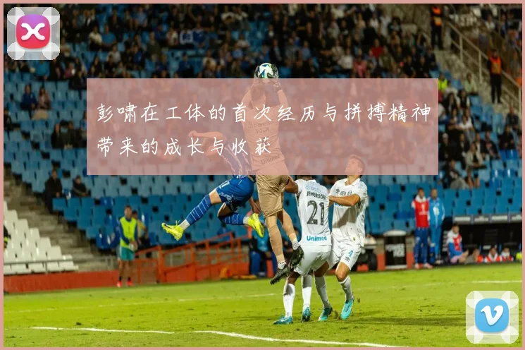 彭啸在工体的首次经历与拼搏精神带来的成长与收获