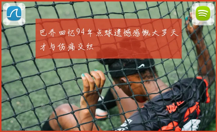 巴乔回忆94年点球遗憾感慨大罗天才与伤痛交织