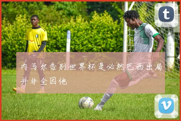 内马尔告别世界杯是必然巴西出局并非全因他