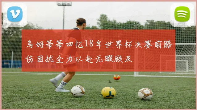 乌姆蒂蒂回忆18年世界杯决赛前膝伤困扰全力以赴无暇顾及