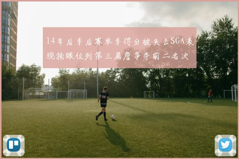 14年后季后赛单季得分被夹击SGA表现抢眼位列第三眉詹争夺前二名次