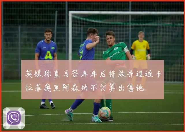 英媒称皇马签库库后将放弃追逐卡拉菲奥里阿森纳不打算出售他