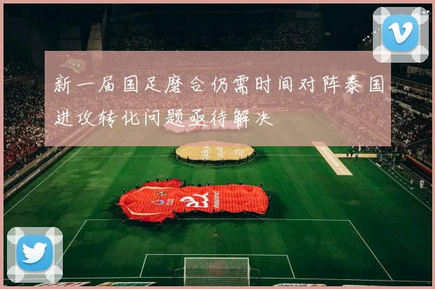 新一届国足磨合仍需时间对阵泰国进攻转化问题亟待解决