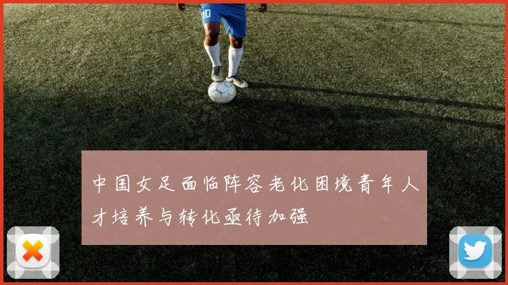 中国女足面临阵容老化困境青年人才培养与转化亟待加强