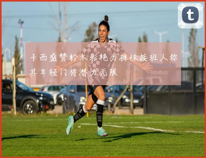 卡西盛赞铃木彩艳为裤袜接班人称其年轻门将潜力无限