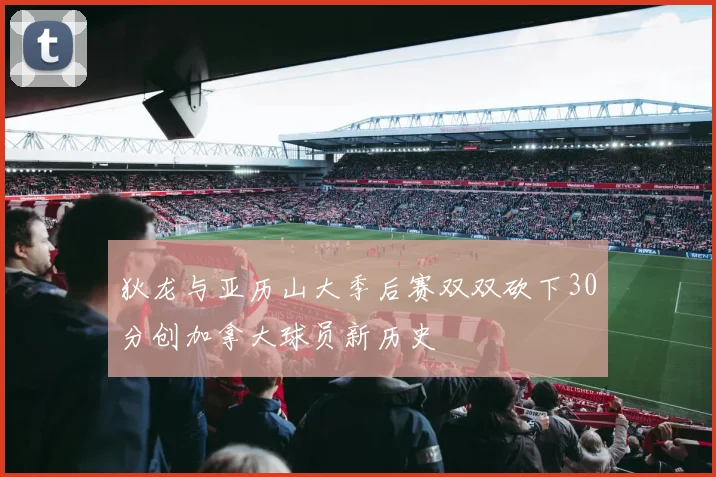 狄龙与亚历山大季后赛双双砍下30分创加拿大球员新历史