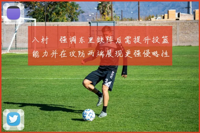 八村塁强调东里缺阵后需提升投篮能力并在攻防两端展现更强侵略性