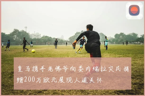 皇马携手老佛爷向委内瑞拉灾民捐赠200万欧元展现人道关怀