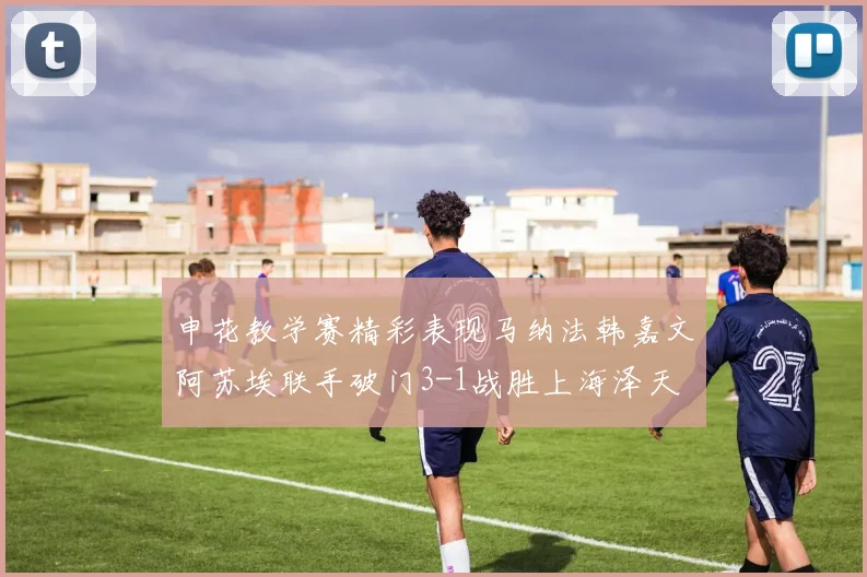 申花教学赛精彩表现马纳法韩嘉文阿苏埃联手破门3-1战胜上海泽天