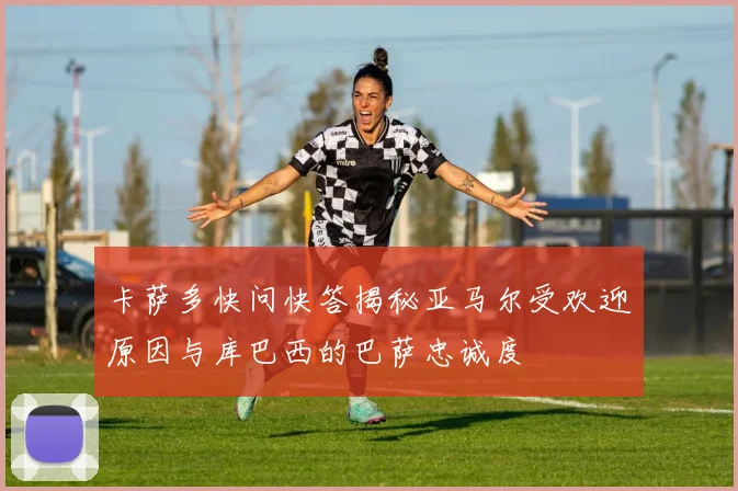 卡萨多快问快答揭秘亚马尔受欢迎原因与库巴西的巴萨忠诚度