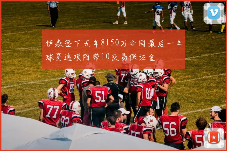 伊森签下五年8150万合同最后一年球员选项附带10交易保证金